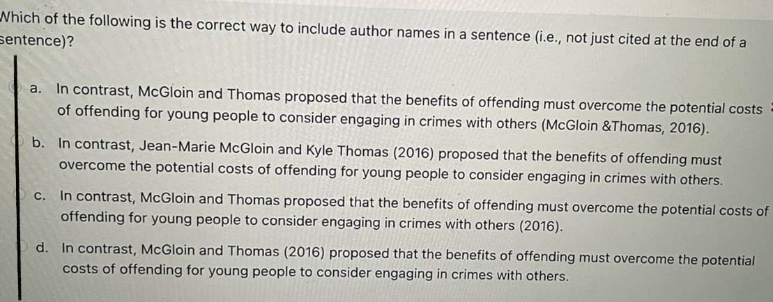 Which of the following is the correct way to include author names in a sentence (i.e., not just cited at the end of a
sentence)?
a. In contrast, McGloin and Thomas proposed that the benefits of offending must overcome the potential costs
of offending for young people to consider engaging in crimes with others (McGloin &Thomas, 2016).
b. In contrast, Jean-Marie McGloin and Kyle Thomas (2016) proposed that the benefits of offending must
overcome the potential costs of offending for young people to consider engaging in crimes with others.
c. In contrast, McGloin and Thomas proposed that the benefits of offending must overcome the potential costs of
offending for young people to consider engaging in crimes with others (2016).
d. In contrast, McGloin and Thomas (2016) proposed that the benefits of offending must overcome the potential
costs of offending for young people to consider engaging in crimes with others.
