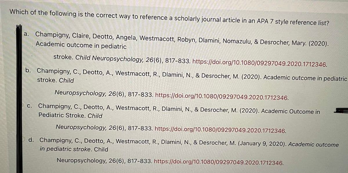 Which of the following is the correct way to reference a scholarly journal article in an APA 7 style reference list?
a. Champigny, Claire, Deotto, Angela, Westmacott, Robyn, Dlamini, Nomazulu, & Desrocher, Mary. (2020).
Academic outcome in pediatric
stroke. Child Neuropsychology, 26(6), 817-833. https://doi.org/10.1080/09297049.2020.1712346.
b. Champigny, C., Deotto, A., Westmacott, R., Dlamini, N., & Desrocher, M. (2020). Academic outcome in pediatric
stroke. Child
Neuropsychology, 26(6), 817-833. https://doi.org/10.1080/09297049.2020.1712346.
c. Champigny, C., Deotto, A., Westmacott, R., Dlamini, N., & Desrocher, M. (2020). Academic Outcome in
Pediatric Stroke. Child
Neuropsychology, 26(6), 817-833. https://doi.org/10.1080/09297049.2020.1712346.
d. Champigny, C., Deotto, A., Westmacott, R., Dlamini, N., & Desrocher, M. (January 9, 2020). Academic outcome
in pediatric stroke. Child
Neuropsychology, 26(6), 817-833. https://doi.org/10.1080/09297049.2020.1712346.
