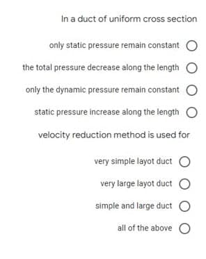 In a duct of uniform cross section
only static pressure remain constant
the total pressure decrease along the length
only the dynamic pressure remain constant O
static pressure increase along the length
velocity reduction method is used for
very simple layot duct O
very large layot duct O
simple and large duct O
all of the above

