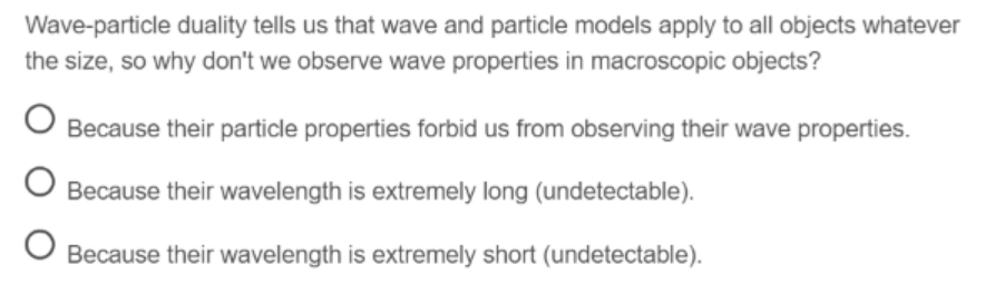 Wave-particle duality tells us that wave and particle models apply to all objects whatever
the size, so why don't we observe wave properties in macroscopic objects?
Because their particle properties forbid us from observing their wave properties.
O Because their wavelength is extremely long (undetectable).
Because their wavelength is extremely short (undetectable).
