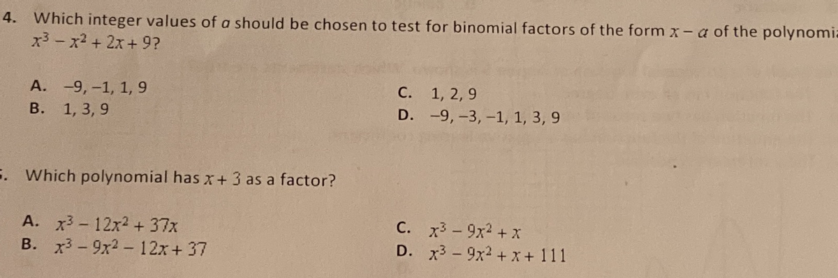 4. Which integer values of a should be chosen to test for binomial factors of the form x- a of the polynomia
x3- x2 + 2x+9?
А. -9, -1, 1, 9
В. 1, 3, 9
С.
1, 2, 9
D. -9,-3,-1, 1, 3, 9
5. Which polynomial has x+ 3 as a factor?
A. x3 - 12x2 + 37x
B. x3 - 9x2 - 12x+ 37
C. x -9x2 + X
D. x3-9x2 +X + 111
