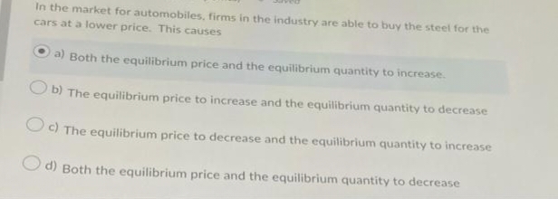 In the market for automobiles, firms in the industry are able to buy the steel for the
cars at a lower price. This causes
a) Both the equilibrium price and the equilibrium quantity to increase.
b) The equilibrium price to increase and the equilibrium quantity to decrease
Oc) The equilibrium price to decrease and the equilibrium quantity to increase
d) Both the equilibrium price and the equilibrium quantity to decrease