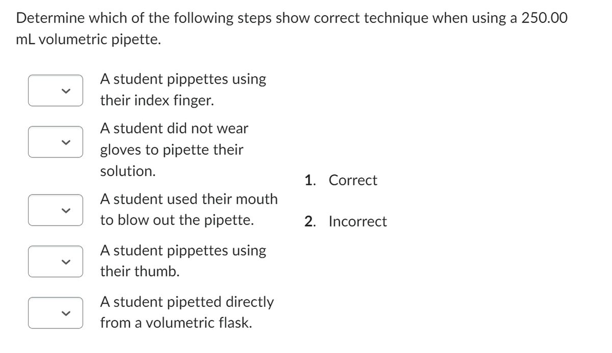 Determine which of the following steps show correct technique when using a 250.00
mL volumetric pipette.
>
A student pippettes using
their index finger.
A student did not wear
gloves to pipette their
solution.
A student used their mouth
to blow out the pipette.
A student pippettes using
their thumb.
A student pipetted directly
from a volumetric flask.
1. Correct
2. Incorrect
