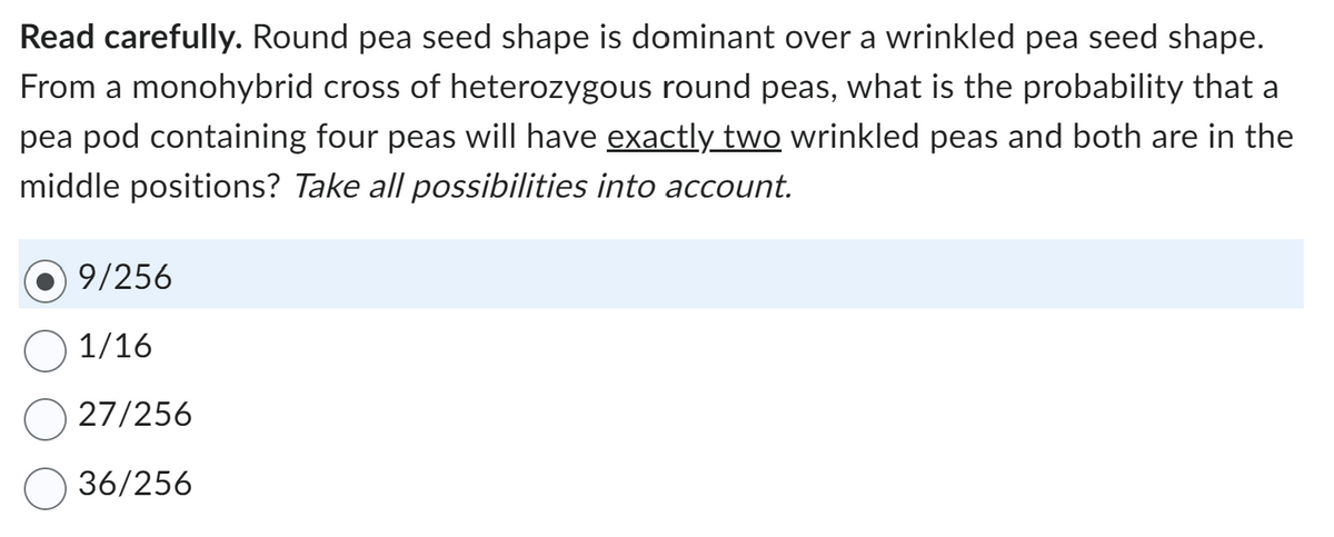 Read carefully. Round pea seed shape is dominant over a wrinkled pea seed shape.
From a monohybrid cross of heterozygous round peas, what is the probability that a
pea pod containing four peas will have exactly two wrinkled peas and both are in the
middle positions? Take all possibilities into account.
9/256
1/16
27/256
36/256