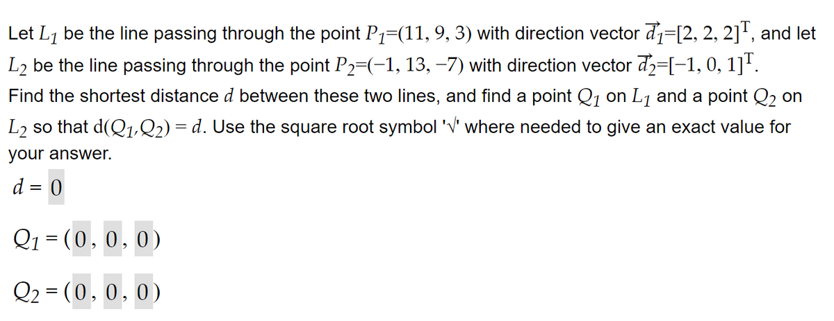 Let L₁ be the line passing through the point P₁=(11, 9, 3) with direction vector ₁=[2, 2, 2]¹, and let
L₂ be the line passing through the point P₂=(−1, 13, −7) with direction vector d2=[−1, 0, 1]¹.
Find the shortest distance d between these two lines, and find a point Q₁ on L₁ and a point Q₂ on
L₂ so that d(Q₁,Q2) = d. Use the square root symbol '√' where needed to give an exact value for
your answer.
d = 0
Q₁ = (0, 0, 0)
Q₂ = (0, 0, 0)