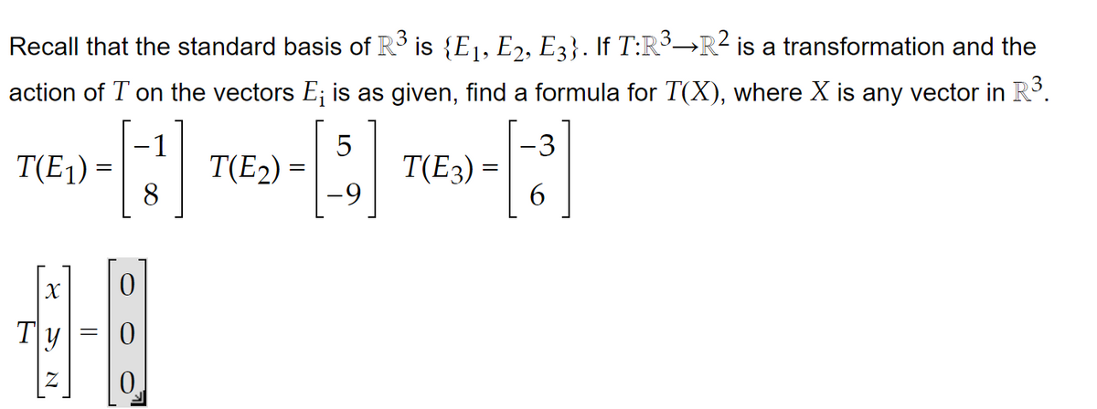 Recall that the standard basis of R³ is {E1, E2, E3}. If T:R³-R² is a transformation and the
action of T on the vectors E; is as given, find a formula for T(X), where X is any vector in R³.
N
[5]
8
-9
T(E₁) =
X
||
0
T(E₂) =
T(E3) =
6