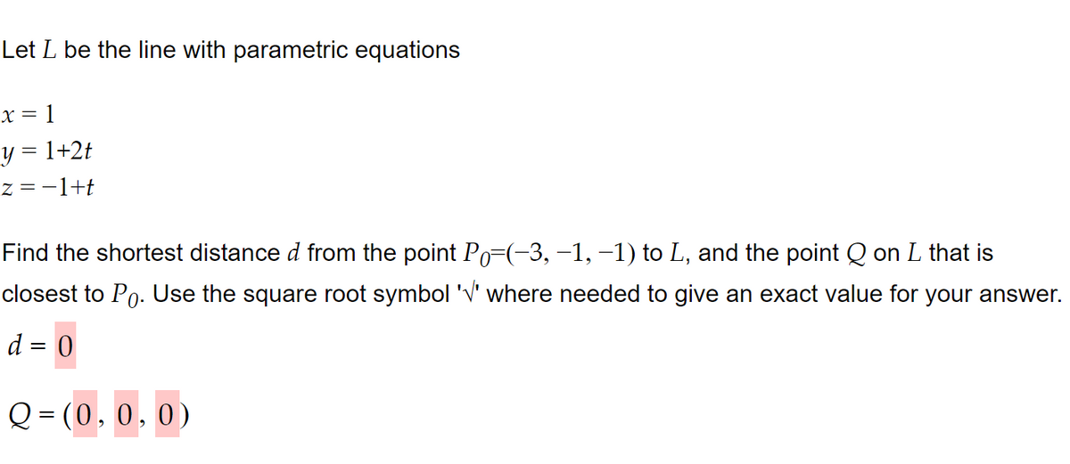 Let L be the line with parametric equations
x = 1
y = 1+2t
z = −1+t
Find the shortest distance d from the point Po=(-3, −1, −1) to L, and the point Q on L that is
closest to Po. Use the square root symbol '√' where needed to give an exact value for your answer.
d = 0
Q=(0, 0, 0)