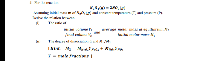 4. For the reaction:
N20,(9) = 2NO2(g)
Assuming initial mass m of N20,(g) and constant temperature (T) and pressure (P).
Derive the relation between:
(i)
The ratio of
initial volume V,
and
average molar mass at equilibrium M2
final volume V,
initial molar mass M,
(ii)
The degree of dissociation a and M, /M2
(Hint: M2 = MN20,Y N20, + M no,Yno2
Y
mole fractions ]
