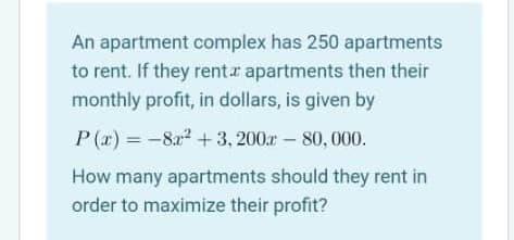 An apartment complex has 250 apartments
to rent. If they rent.r apartments then their
monthly profit, in dollars, is given by
P(r) = -8a2 +3, 200ar - 80, 000.
How many apartments should they rent in
order to maximize their profit?
