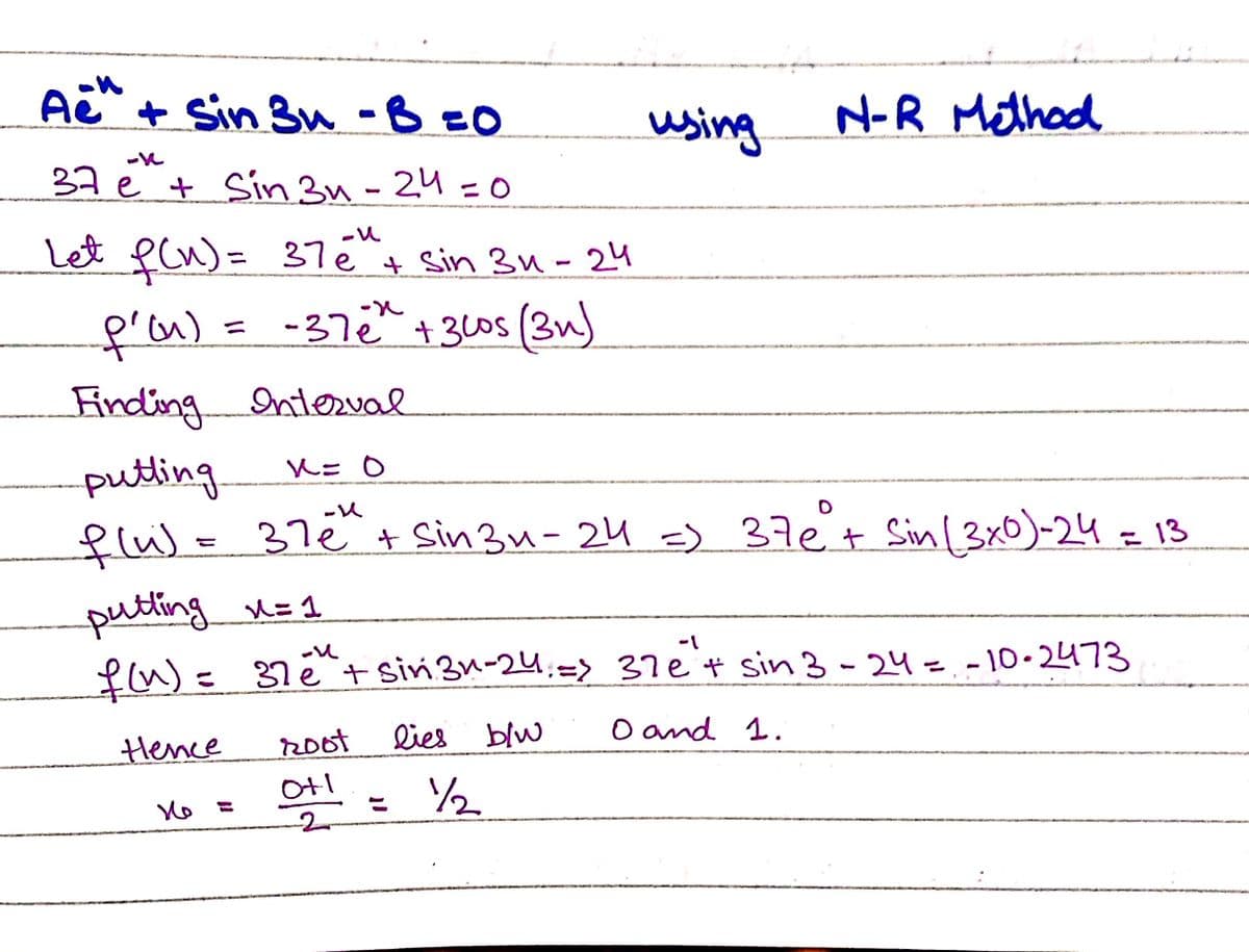 + Sin 3u -BEO
using
N-R Method
37e + Sin 3u -24 =O
Let ecn)=
37e + Sin 3u-24
%3D
f'n)=
Finding
putling
flu)e 37e
-37e"+ 3l0s (3u)
%3D
Interval
+ Sin 3u- 24 =) 37€t Sinl3x0)-24 = 13
|
putting n=1
fu)= 37é + sin 3n-24:=>
37e't sin 3 - 24=.-10-2473
%3D
Hence
R0ot
lies blw
O and 1.
/2
%3D
