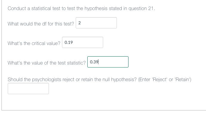 Conduct a statistical test to test the hypothesis stated in question 21.
What would the df for this test? 2
What's the critical value? 0.19
What's the value of the test statistic? 0.39|
Should the psychologists reject or retain the null hypothesis? (Enter 'Reject' or 'Retain')

