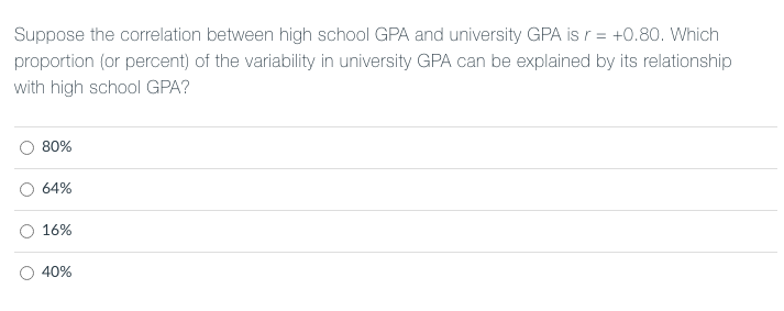 Suppose the correlation between high school GPA and university GPA is r = +0.80. Which
proportion (or percent) of the variability in university GPA can be explained by its relationship
with high school GPA?
80%
64%
16%
40%
