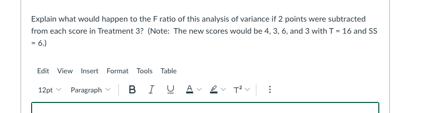 Explain what would happen to the F ratio of this analysis of variance if 2 points were subtracted
from each score in Treatment 3? (Note: The new scores would be 4, 3, 6, and 3 with T = 16 and SS
= 6.)
Edit View Insert Format Tools Table
12pt v
Paragraph v
B IU A -
