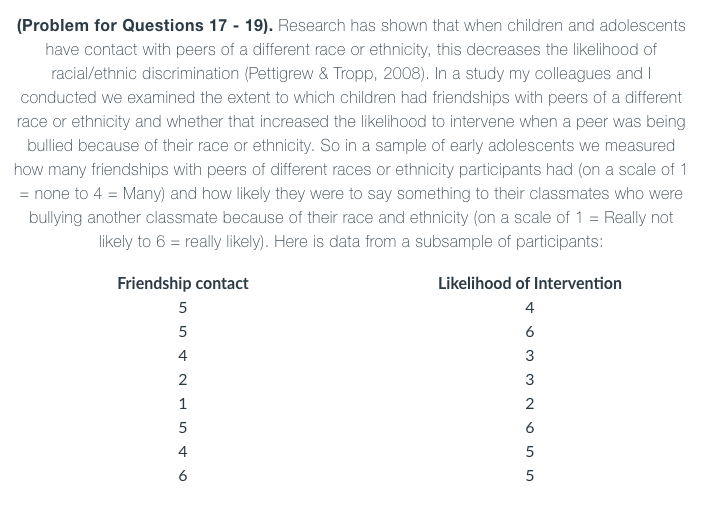 (Problem for Questions 17 - 19). Research has shown that when children and adolescents
have contact with peers of a different race or ethnicity, this decreases the likelihood of
racial/ethnic discrimination (Pettigrew & Tropp, 2008). In a study my colleagues and I
conducted we examined the extent to which children had friendships with peers of a different
race or ethnicity and whether that increased the likelihood to intervene when a peer was being
bullied because of their race or ethnicity. So in a sample of early adolescents we measured
how many friendships with peers of different races or ethnicity participants had (on a scale of 1
= none to 4 = Many) and how likely they were to say something to their classmates who were
bullying another classmate because of their race and ethnicity (on a scale of 1 = Really not
likely to 6 = really likely). Here is data from a subsample of participants:
Friendship contact
Likelihood of Intervention
5
4
6
4
3
3
1
2
5
6
4
5
6
