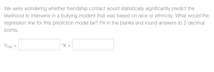 We were wondering whether friendship contact would statistically significantly predict the
likelihood to intervene in a bullying incident that was based on race or ethnicity. What would the
regression line for this prediction model be? Fill in the blanks and round answers to 2 decimal
points.
Ynat
*X +
