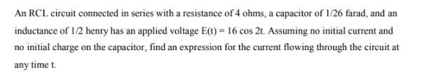 An RCL circuit connected in series with a resistance of 4 ohms, a capacitor of 1/26 farad, and an
inductance of 1/2 henry has an applied voltage E(t) = 16 cos 2t. Assuming no initial current and
no initial charge on the capacitor, find an expression for the current flowing through the circuit at
any time t.
