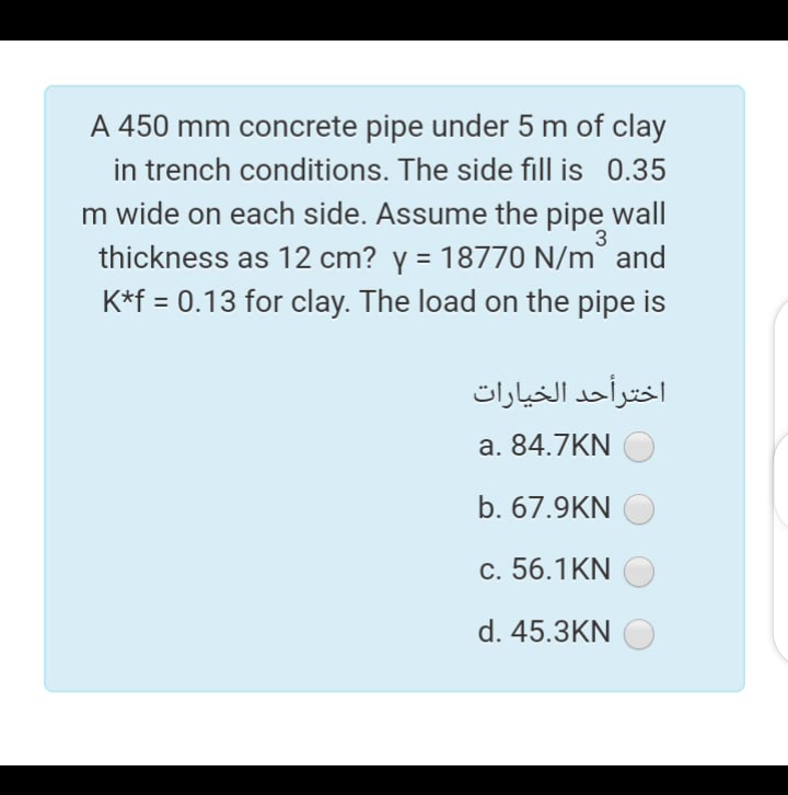 A 450 mm concrete pipe under 5 m of clay
in trench conditions. The side fill is 0.35
m wide on each side. Assume the pipe wall
3
thickness as 12 cm? y = 18770 N/m and
%3D
K*f = 0.13 for clay. The load on the pipe is
اخترأحد الخيارات
a. 84.7KN
b. 67.9KN
c. 56.1KN
d. 45.3KN
