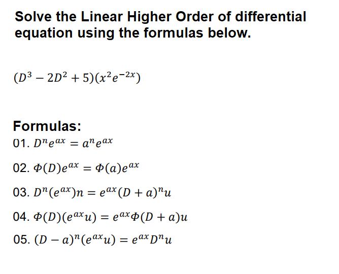 Solve the Linear Higher Order of differential
equation using the formulas below.
(D³ – 2D² + 5)(x²e-2x)
Formulas:
01. D"eax = a^eax
02. Đ(D)eax = ¢ (a)eax
%3D
03. Dª(eax)n
%
— еах (D + a)"и
04. Ф(D)(eаxи) %3 еахф(D + а)u
05. (D — а)"(еах и) %3 еах D"u
|
