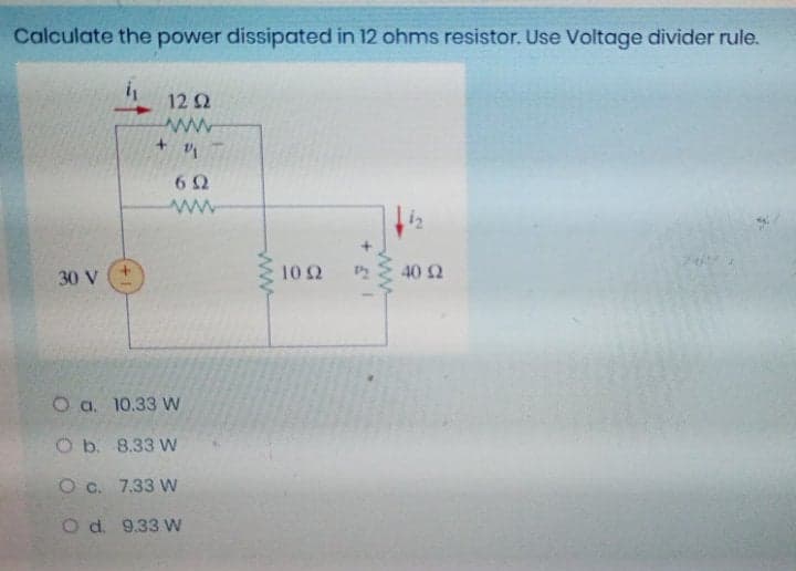 Calculate the power dissipated in 12 ohms resistor. Use Voltage divider rule.
12Ω
6Ω
www
i2
30 V
10Ω
40 2
O a. 10.33 W
O b. 8.33 W
O c. 7.33 w
O d. 9.33 W
ww
