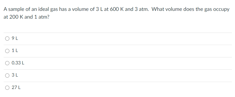 A sample of an ideal gas has a volume of 3 L at 600 K and 3 atm. What volume does the gas occupy
at 200 K and 1 atm?
9 L
1 L
0.33 L
3L
O 27 L
