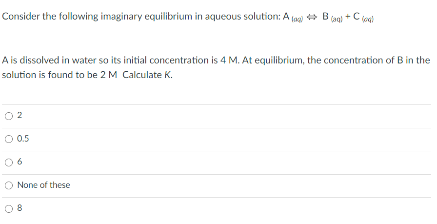 Consider the following imaginary equilibrium in aqueous solution: A (aa) + B
(aq)
+ C
(aq)
A is dissolved in water so its initial concentration is 4 M. At equilibrium, the concentration of B in the
solution is found to be 2 M Calculate K.
2
O 0.5
6
O None of these
