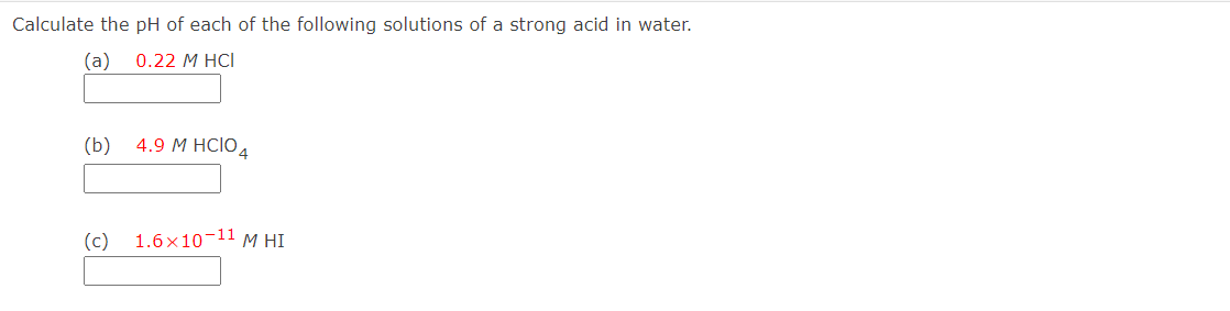 Calculate the pH of each of the following solutions of a strong acid in water.
(a)
0.22 М HCI
(b)
4.9 М HCIO4
(c)
1.6х10-11 м HІ
