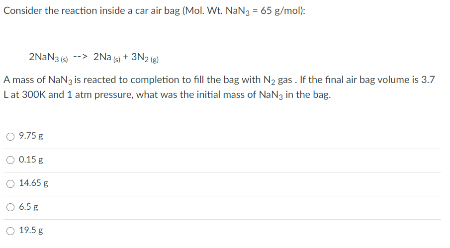 Consider the reaction inside a car air bag (Mol. Wt. NaN3 = 65 g/mol):
2NAN3 (s)
-> 2Na (s) + 3N2 (g)
(s)
A mass of NaN3 is reacted to completion to fill the bag with N2 gas . If the final air bag volume is 3.7
Lat 300K and 1 atm pressure, what was the initial mass of NaN3 in the bag.
O 9.75 g
O 0.15 g
O 14.65 g
O 6.5 g
O 19.5 g
