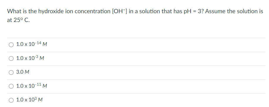 What is the hydroxide ion concentration [OH-] in a solution that has pH = 3? Assume the solution is
at 25° C.
1.0 x 10-14 M
1.0 x 103 M
3.0 M
O 1.0 x 10-11 M
1.0 x 103 M
