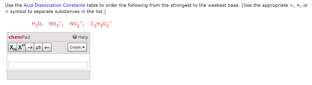 Use the Acid Dissociation Constants table to order the following from the strongest to the weakest base. (Use the appropriate <, =, or
> symbol to separate substances in the list.)
H20, NO3, NO,,
C2H302
chemPad
Help
Greek
1L
