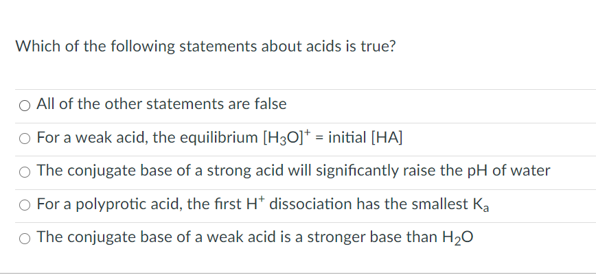 Which of the following statements about acids is true?
O All of the other statements are false
O For a weak acid, the equilibrium [H3O]* = initial [HA]
O The conjugate base of a strong acid will significantly raise the pH of water
O For a polyprotic acid, the fırst H* dissociation has the smallest Ka
O The conjugate base of a weak acid is a stronger base than H20
