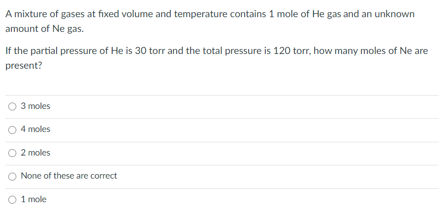A mixture of gases at fixed volume and temperature contains 1 mole of He gas and an unknown
amount of Ne gas.
If the partial pressure of He is 30 torr and the total pressure is 120 torr, how many moles of Ne are
present?
O 3 moles
4 moles
O 2 moles
O None of these are correct
O 1 mole
