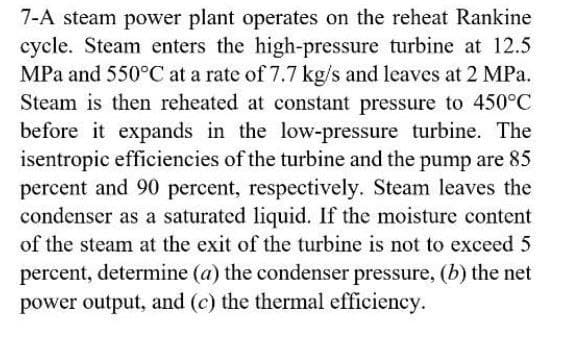 7-A steam power plant operates on the reheat Rankine
cycle. Steam enters the high-pressure turbine at 12.5
MPa and 550°C at a rate of 7.7 kg/s and leaves at 2 MPa.
Steam is then reheated at constant pressure to 450°C
before it expands in the low-pressure turbine. The
isentropic efficiencies of the turbine and the pump are 85
percent and 90 percent, respectively. Steam leaves the
condenser as a saturated liquid. If the moisture content
of the steam at the exit of the turbine is not to exceed 5
percent, determine (a) the condenser pressure, (b) the net
power output, and (c) the thermal efficiency.