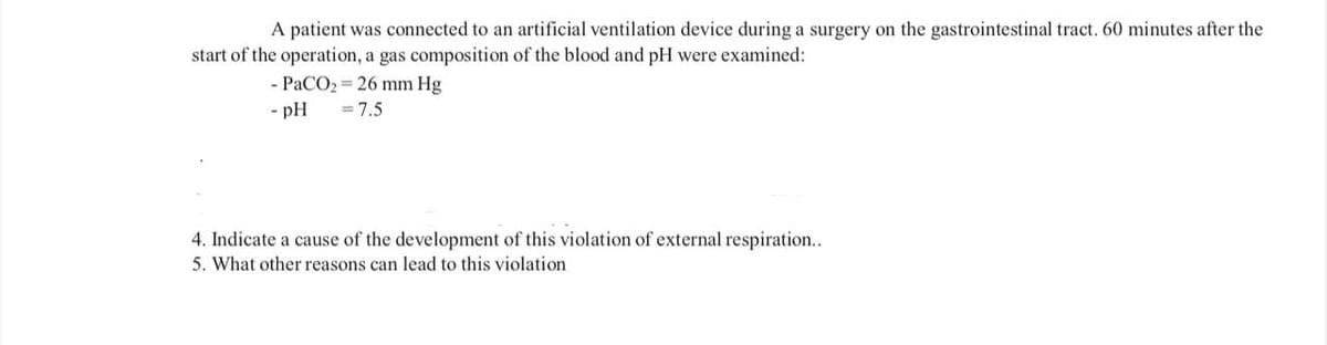 A patient was connected to an artificial ventilation device during a surgery on the gastrointestinal tract. 60 minutes after the
start of the operation, a gas composition of the blood and pH were examined:
- PaCO₂ = 26 mm Hg
- pH
= 7.5
4. Indicate a cause of the development of this violation of external respiration..
5. What other reasons can lead to this violation