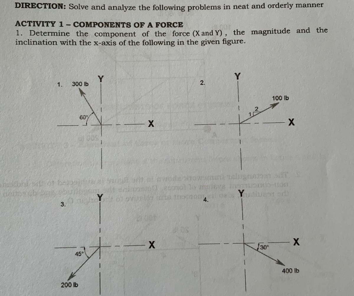 DIRECTION: Solve and analyze the following problems in neat and orderly manner
ACTIVITY1-COMPONENTS OFA FORCE
1. Determine the component of the force (X and Y), the magnitude and the
inclination with the x-axis of the following in the given figure.
1.
300 lb
2.
100 lb
60%
3.
X-
30°
45°
400 lb
200 lb
