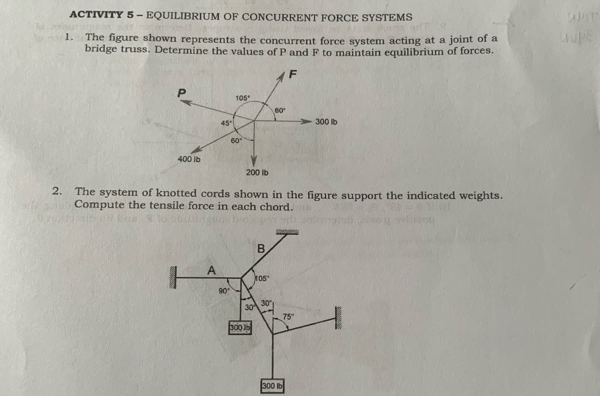 ACTIVITY 5- EQUILIBRIUM OF CONCURRENT FORCE SYSTEMS
Fouton
1.
The figure shown represents the concurrent force system acting at a joint of a
bridge truss. Determine the values of P and F to maintain equilibrium of forces.
F
105°
60°
45°
300 lb
60
400 lb
200 lb
2.
The system of knotted cords shown in the figure support the indicated weights.
Compute the tensile force in each chord.
lisou
A
105"
90°
30
30
75°
300 1b
300 lb
