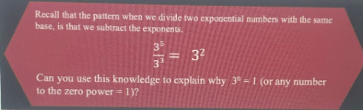Recall that the pattern when we divide two cxponential numbers with the same
base, is that we subtract the exponents.
35
= 32
33
Can you use this knowledge to explain why 3° = 1 (or any number
to the zero power 1)?
