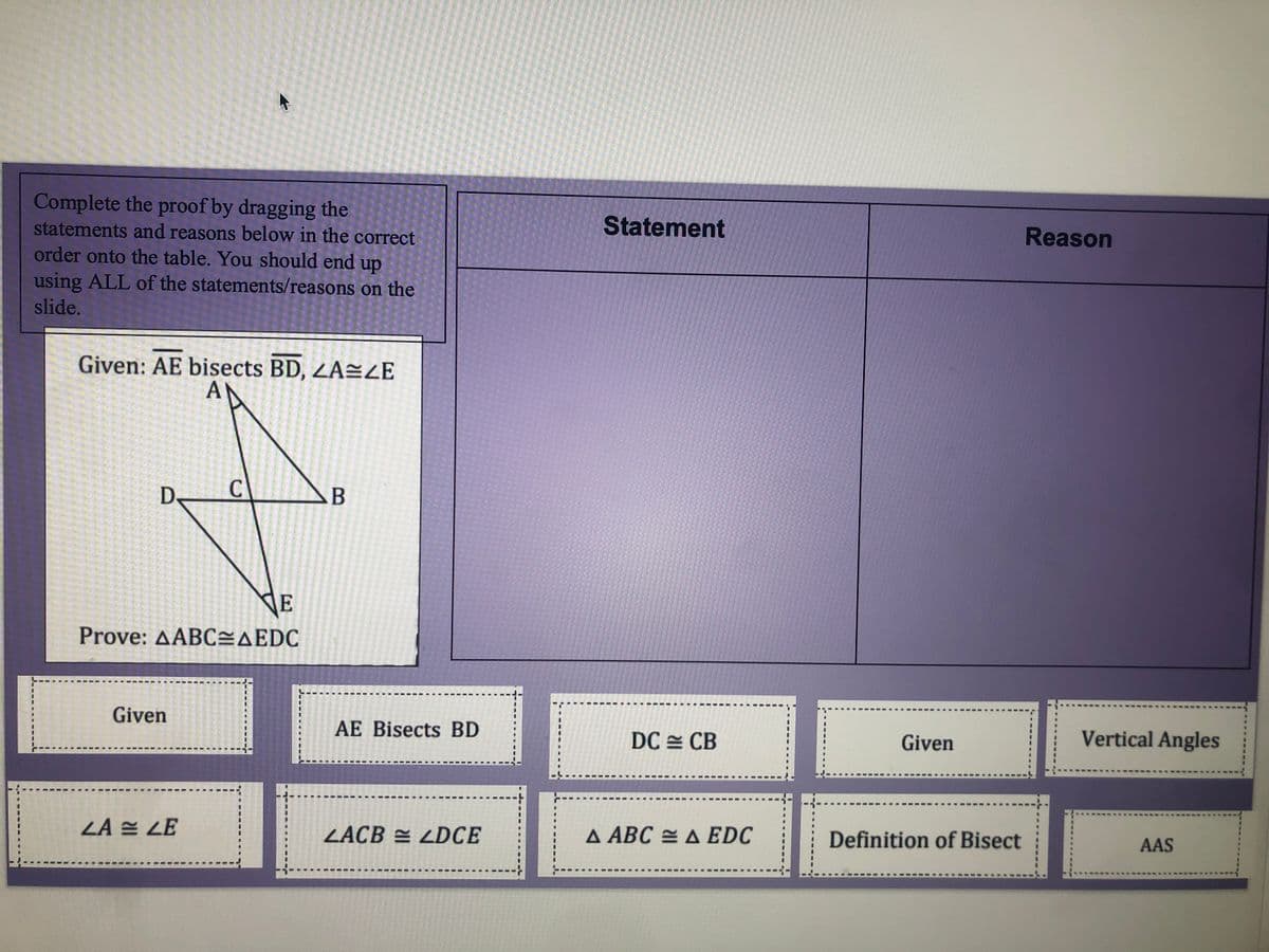 Complete the proof by dragging the
statements and reasons below in the correct
Statement
Reason
order onto the table. You should end up
using ALL of the statements/reasons on the
slide.
Given: AE bisects BD, ZA=ZĒ
AN
De
C
NE
Prove: AABCEAEDC
Given
AE Bisects BD
DC = CB
Given
Vertical Angles
ZA E LE
ZACB = LDCE
A ABC = A EDC
Definition of Bisect
AAS
