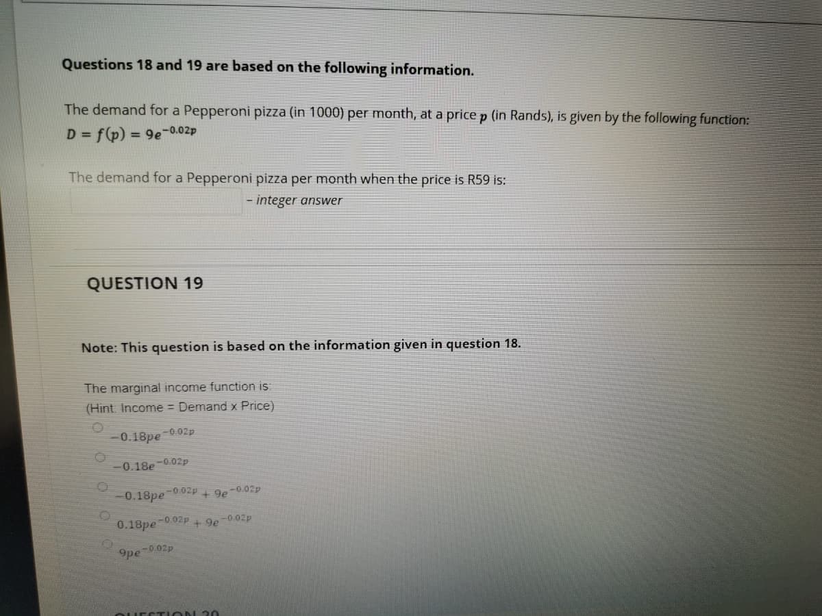 Questions 18 and 19 are based on the following information.
The demand for a Pepperoni pizza (in 1000) per month, at a price p (in Rands), is given by the following function:
D = f(p) = 9e-0.02p
%3D
The demand for a Pepperoni pizza per month when the price is R59 is:
- integer answer
QUESTION 19
Note: This question is based on the information given in question 18.
The marginal income function is:
(Hint. Income = Demand x Price)
0.18pe-0.02p
0.18e -0.02p
0.18pe
-0.02p
+ 9e
-0.02p
0.18pe-0.02p + 9e-0.02p
9pe
-0.02p
EST iON 2O
