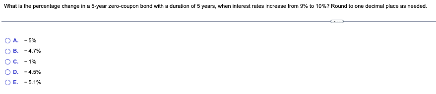 What is the percentage change in a 5-year zero-coupon bond with a duration of 5 years, when interest rates increase from 9% to 10% ? Round to one decimal place as needed.
A. -5%
B. -4.7%
C. -1%
D.
E.
-4.5%
- 5.1%