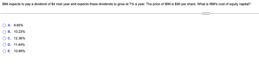 IBM expects to pay a dividend of $4 next year and expects these dividends to grow at 7% a year. The price of IBM is $90 per share. What is IBM's cost of equity capital?
A. 9.65%
B. 10.23%
C. 12.36%
D. 11.44%
E. 10.89%