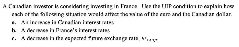 A Canadian investor is considering investing in France. Use the UIP condition to explain how
each of the following situation would affect the value of the euro and the Canadian dollar.
a. An increase in Canadian interest rates
b. A decrease in France's interest rates
c. A decrease in the expected future exchange rate, Ee CAD/E