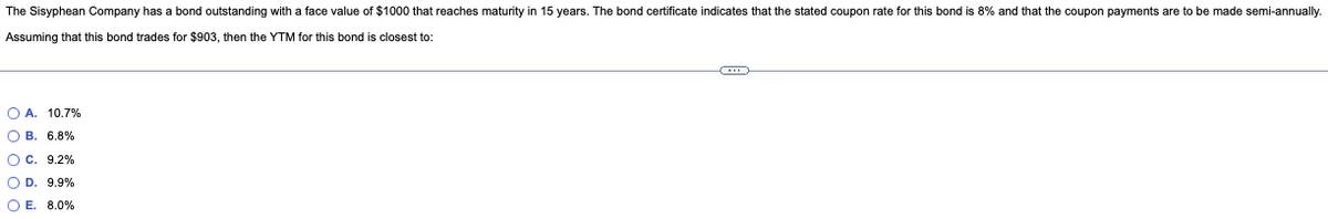 The Sisyphean Company has a bond outstanding with a face value of $1000 that reaches maturity in 15 years. The bond certificate indicates that the stated coupon rate for this bond is 8% and that the coupon payments are to be made semi-annually.
Assuming that this bond trades for $903, then the YTM for this bond is closest to:
O A. 10.7%
OB. 6.8%
O C. 9.2%
O D. 9.9%
OE. 8.0%
CO
