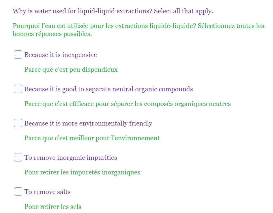 Why is water used for liquid-liquid extractions? Select all that apply.
Pourquoi l'eau est utilisée pour les extractions liquide-liquide? Sélectionnez toutes les
bonnes réponses possibles.
Because it is inexpensive
Parce que c'est peu dispendieux
Because it is good to separate neutral organic compounds
Parce
que
c'est effficace pour séparer les composés organiques neutres
Because it is more environmentally friendly
Parce que c'est meilleur pour l'environnement
To remove inorganic impurities
Pour retirer les impuretés inorganiques
To remove salts
Pour retirer les sels
