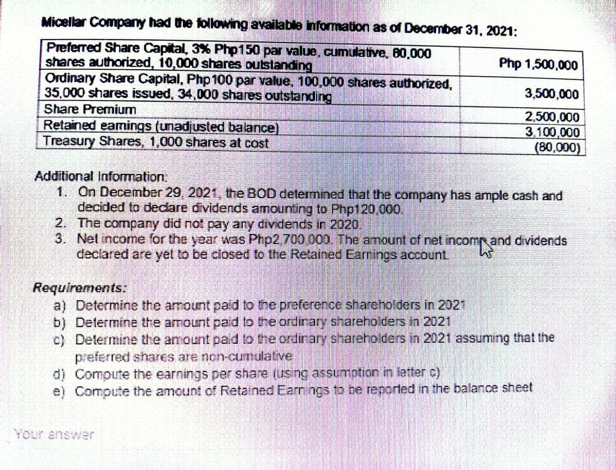 Micellar Company had the following available information as of December 31, 2021:
Preferred Share Capital, 3% Php150 par value, cumulative, 80,000
shares authorized, 10,000 shares outstanding
Php 1,500,000
Ordinary Share Capital, Php 100 par value, 100,000 shares authorized,
35,000 shares issued, 34,000 shares outstanding
3,500,000
Share Premium
2,500,000
Retained earnings (unadjusted balance)
3,100,000
Treasury Shares, 1,000 shares at cost
(80,000)
Additional Information:
1. On December 29, 2021, the BOD determined that the company has ample cash and
decided to declare dividends amounting to Php120,000.
2. The company did not pay any dividends in 2020.
3.
Net income for the year was Php2,700 000. The amount of net incomp and dividends
declared are yet to be closed to the Retained Earrings account.
Requirements:
a) Determine the amount paid to the preference shareholders in 2021
b) Determine the amount paid to the ordinary shareholders in 2021
c) Determine the amount paid to the ordinary shareholders in 2021 assuming that the
preferred shares are non-cumulative
d) Compute the earnings per share (using assumption in letter c)
e)
Compute the amount of Retained Earnings to be reported in the balance sheet