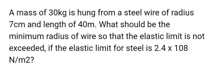 A mass of 30kg is hung from a steel wire of radius
7cm and length of 40m. What should be the
minimum radius of wire so that the elastic limit is not
exceeded, if the elastic limit for steel is 2.4 x 108
N/m2?
