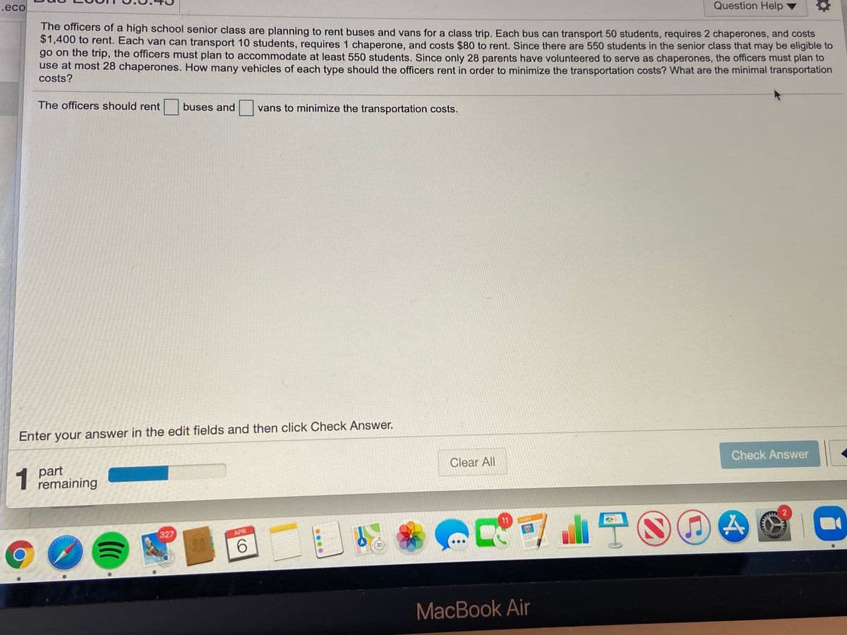 1.eco
Question Help
The officers of a high school senior class are planning to rent buses and vans for a class trip. Each bus can transport 50 students, requires 2 chaperones, and costs
$1,400 to rent. Each van can transport 10 students, requires 1 chaperone, and costs $80 to rent. Since there are 550 students in the senior class that may be eligible to
go on the trip, the officers must plan to accommodate at least 550 students. Since only 28 parents have volunteered to serve as chaperones, the officers must plan to
use at most 28 chaperones. How many vehicles of each type should the officers rent in order to minimize the transportation costs? What are the minimal transportation
costs?
The officers should rent buses and
vans to minimize the transportation costs.
Enter your answer in the edit fields and then click Check Answer.
part
remaining
Clear All
Check Answer
a山宁S
11
PAGES
2
327
APR
MacBook Air
