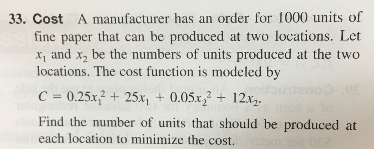 33. Cost A manufacturer has an order for 1000 units of
fine paper that can be produced at two locations. Let
X1
x₁ and x₂ be the numbers of units produced at the two
locations. The cost function is modeled by
RE
C = 0.25x₁2 + 25x₁ + 0.05x22 + 12x₂.
Find the number of units that should be produced at
each location to minimize the cost.