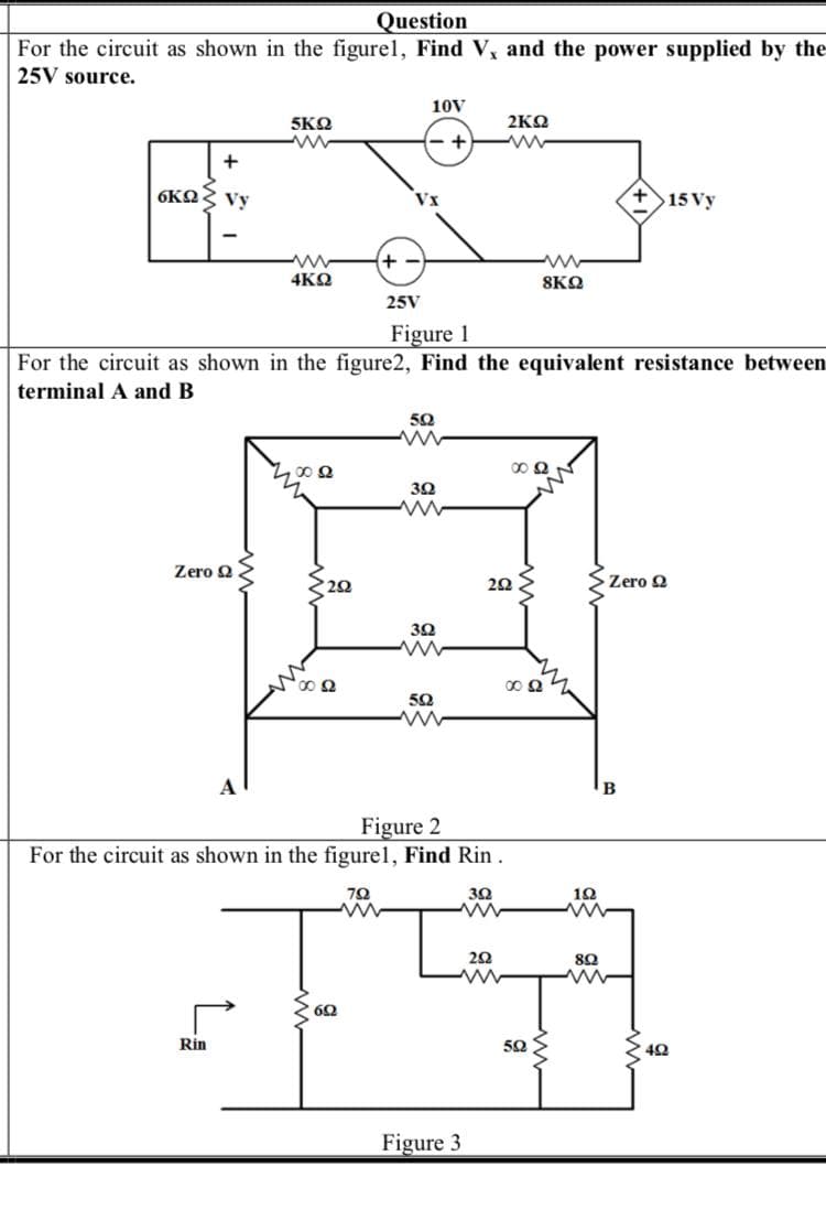 Question
For the circuit as shown in the figurel, Find V, and the power supplied by the
25V source.
10V
5ΚΩ
2ΚΩ
- +
+
6ΚΩ Vy
Vx
>15 Vy
4ΚΩ
8KQ
25V
Figure 1
For the circuit as shown in the figure2, Find the equivalent resistance between
terminal A and B
50
Zero Q
Zero 2
30
50
A
Figure 2
For the circuit as shown in the figurel, Find Rin.
70
Rin
50
Figure 3
