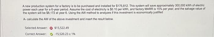 A new production system for a factory is to be purchased and installed for $175,812. This system will save approximately 300,000 kWh of electric
power each year for a 6-year period. Assume the cost of electricity is $0.10 per kWh, and factory MARR is 15% per year, and the salvage value of
the system will be $8,172 at year 6. Using the AW method to analyzes if this investment is economically justified
A-calculate the AW of the above investment and insert the result below.
Selected Answer:
$15,522.49
Correct Answer:
-15,520.23 ± 1%