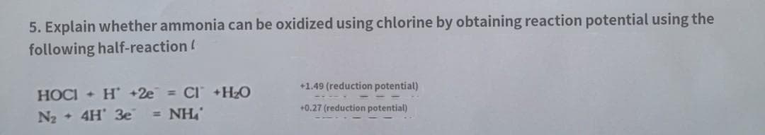 5. Explain whether ammonia can be oxidized using chlorine by obtaining reaction potential using the
following half-reaction (
+1.49 (reduction potential)
HOCI+ H +2e= CI+H₂O
+0.27 (reduction potential)
N₂ + 4H' 3e = NH₂₁